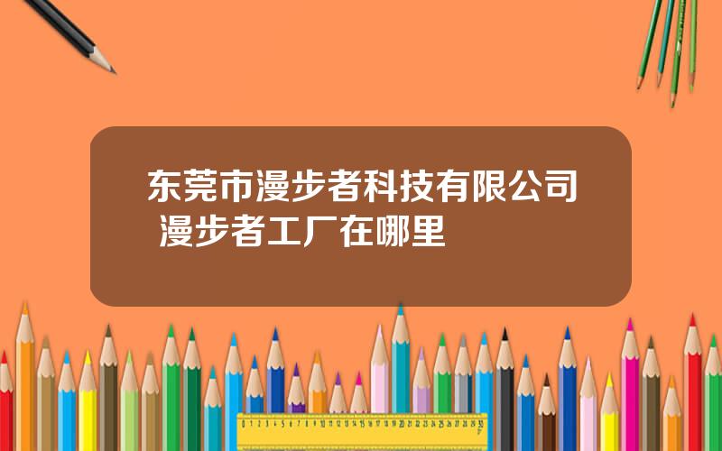 东莞市漫步者科技有限公司 漫步者工厂在哪里